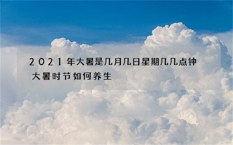 2021年大暑是几月几日星期几几点钟 大暑时节如何养生